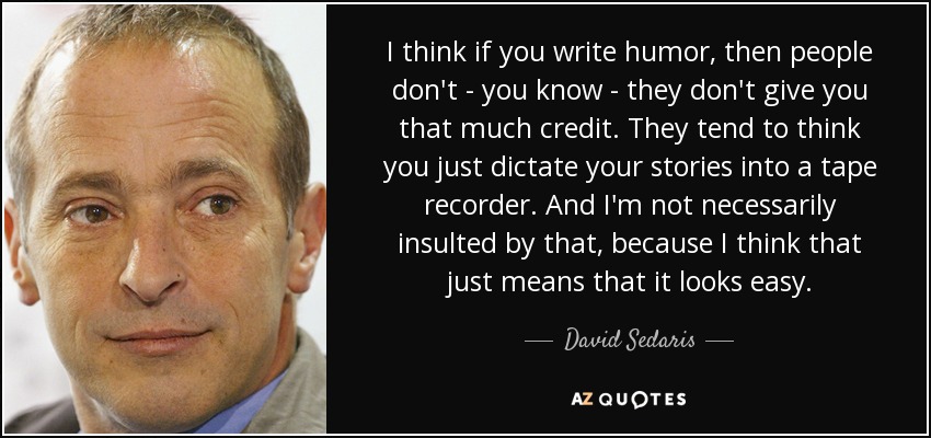 I think if you write humor, then people don't - you know - they don't give you that much credit. They tend to think you just dictate your stories into a tape recorder. And I'm not necessarily insulted by that, because I think that just means that it looks easy. - David Sedaris