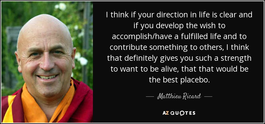 I think if your direction in life is clear and if you develop the wish to accomplish/have a fulfilled life and to contribute something to others, I think that definitely gives you such a strength to want to be alive, that that would be the best placebo. - Matthieu Ricard