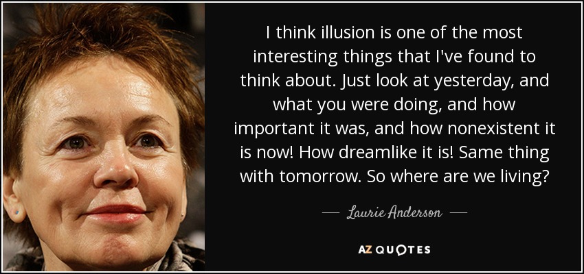 I think illusion is one of the most interesting things that I've found to think about. Just look at yesterday, and what you were doing, and how important it was, and how nonexistent it is now! How dreamlike it is! Same thing with tomorrow. So where are we living? - Laurie Anderson