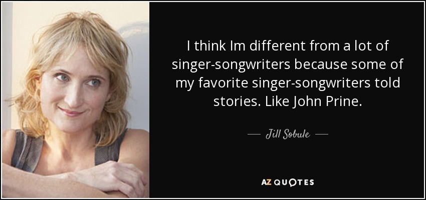 I think Im different from a lot of singer-songwriters because some of my favorite singer-songwriters told stories. Like John Prine. - Jill Sobule