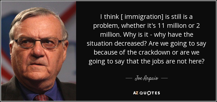 I think [ immigration] is still is a problem, whether it's 11 million or 2 million. Why is it - why have the situation decreased? Are we going to say because of the crackdown or are we going to say that the jobs are not here? - Joe Arpaio