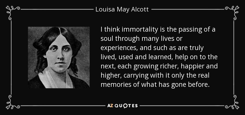 I think immortality is the passing of a soul through many lives or experiences, and such as are truly lived, used and learned, help on to the next, each growing richer, happier and higher, carrying with it only the real memories of what has gone before. - Louisa May Alcott