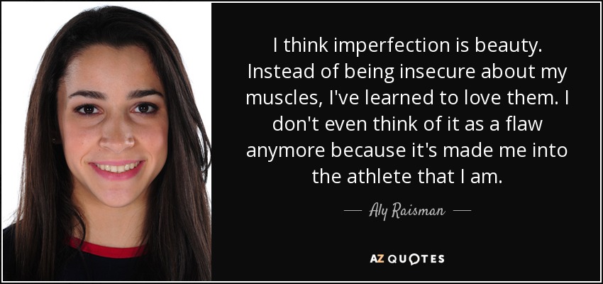 I think imperfection is beauty. Instead of being insecure about my muscles, I've learned to love them. I don't even think of it as a flaw anymore because it's made me into the athlete that I am. - Aly Raisman