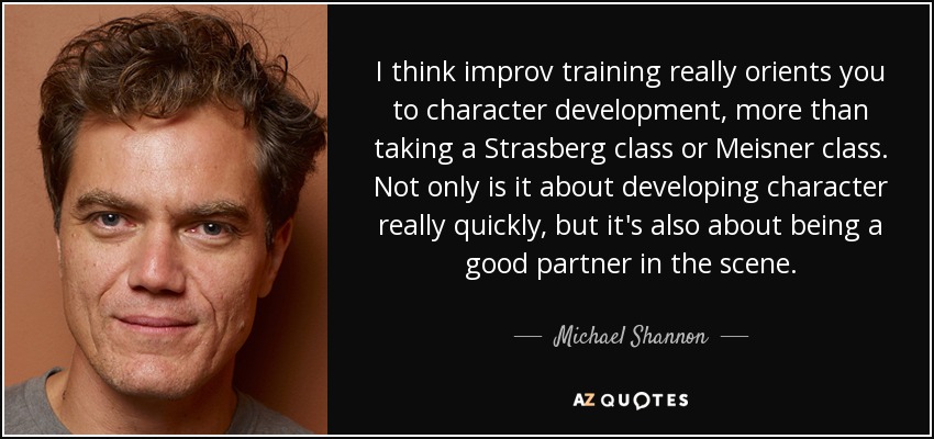 I think improv training really orients you to character development, more than taking a Strasberg class or Meisner class. Not only is it about developing character really quickly, but it's also about being a good partner in the scene. - Michael Shannon