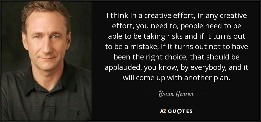 I think in a creative effort, in any creative effort, you need to, people need to be able to be taking risks and if it turns out to be a mistake, if it turns out not to have been the right choice, that should be applauded, you know, by everybody, and it will come up with another plan. - Brian Henson