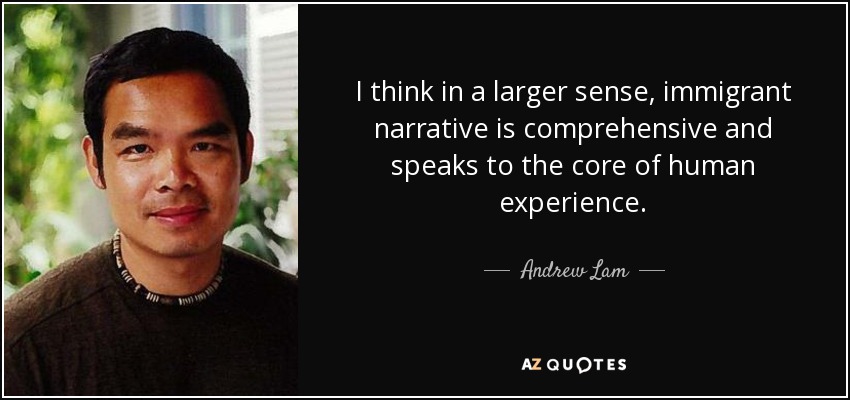 I think in a larger sense, immigrant narrative is comprehensive and speaks to the core of human experience. - Andrew Lam