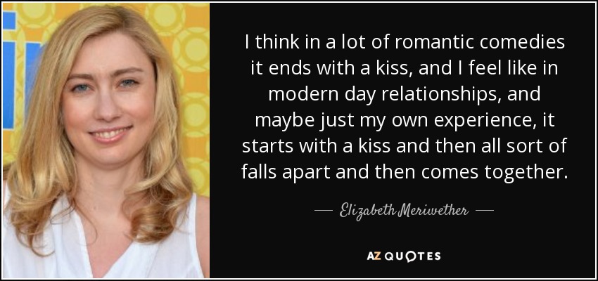 I think in a lot of romantic comedies it ends with a kiss, and I feel like in modern day relationships, and maybe just my own experience, it starts with a kiss and then all sort of falls apart and then comes together. - Elizabeth Meriwether