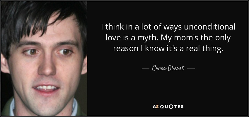 I think in a lot of ways unconditional love is a myth. My mom's the only reason I know it's a real thing. - Conor Oberst