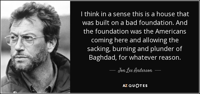 I think in a sense this is a house that was built on a bad foundation. And the foundation was the Americans coming here and allowing the sacking, burning and plunder of Baghdad, for whatever reason. - Jon Lee Anderson
