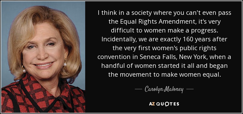 I think in a society where you can't even pass the Equal Rights Amendment, it's very difficult to women make a progress. Incidentally, we are exactly 160 years after the very first women's public rights convention in Seneca Falls, New York, when a handful of women started it all and began the movement to make women equal. - Carolyn Maloney