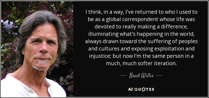I think, in a way, I've returned to who I used to be as a global correspondent whose life was devoted to really making a difference, illuminating what's happening in the world, always drawn toward the suffering of peoples and cultures and exposing exploitation and injustice; but now I'm the same person in a much, much softer iteration. - Brad Willis