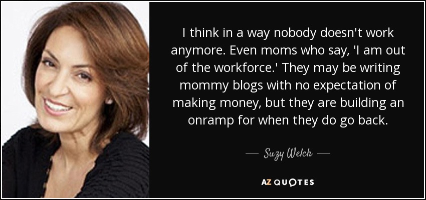 I think in a way nobody doesn't work anymore. Even moms who say, 'I am out of the workforce.' They may be writing mommy blogs with no expectation of making money, but they are building an onramp for when they do go back. - Suzy Welch