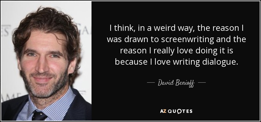 I think, in a weird way, the reason I was drawn to screenwriting and the reason I really love doing it is because I love writing dialogue. - David Benioff