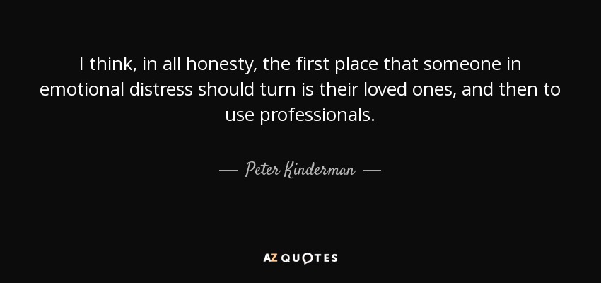 I think, in all honesty, the first place that someone in emotional distress should turn is their loved ones, and then to use professionals. - Peter Kinderman