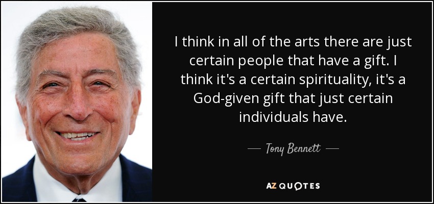 I think in all of the arts there are just certain people that have a gift. I think it's a certain spirituality, it's a God-given gift that just certain individuals have. - Tony Bennett