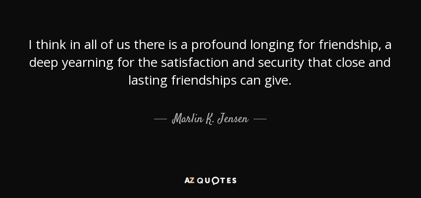 I think in all of us there is a profound longing for friendship, a deep yearning for the satisfaction and security that close and lasting friendships can give. - Marlin K. Jensen