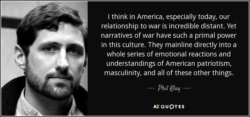 I think in America, especially today, our relationship to war is incredible distant. Yet narratives of war have such a primal power in this culture. They mainline directly into a whole series of emotional reactions and understandings of American patriotism, masculinity, and all of these other things. - Phil Klay