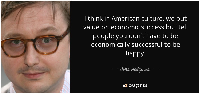 I think in American culture, we put value on economic success but tell people you don't have to be economically successful to be happy. - John Hodgman