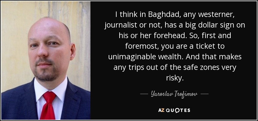 I think in Baghdad, any westerner, journalist or not, has a big dollar sign on his or her forehead. So, first and foremost, you are a ticket to unimaginable wealth. And that makes any trips out of the safe zones very risky. - Yaroslav Trofimov