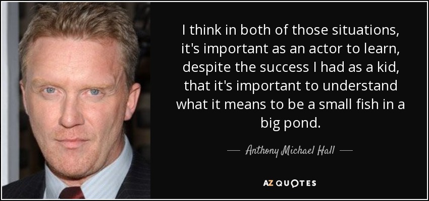 I think in both of those situations, it's important as an actor to learn, despite the success I had as a kid, that it's important to understand what it means to be a small fish in a big pond. - Anthony Michael Hall