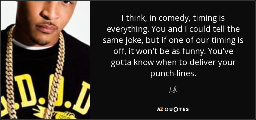 I think, in comedy, timing is everything. You and I could tell the same joke, but if one of our timing is off, it won't be as funny. You've gotta know when to deliver your punch-lines. - T.I.