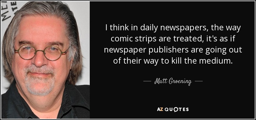 I think in daily newspapers, the way comic strips are treated, it's as if newspaper publishers are going out of their way to kill the medium. - Matt Groening