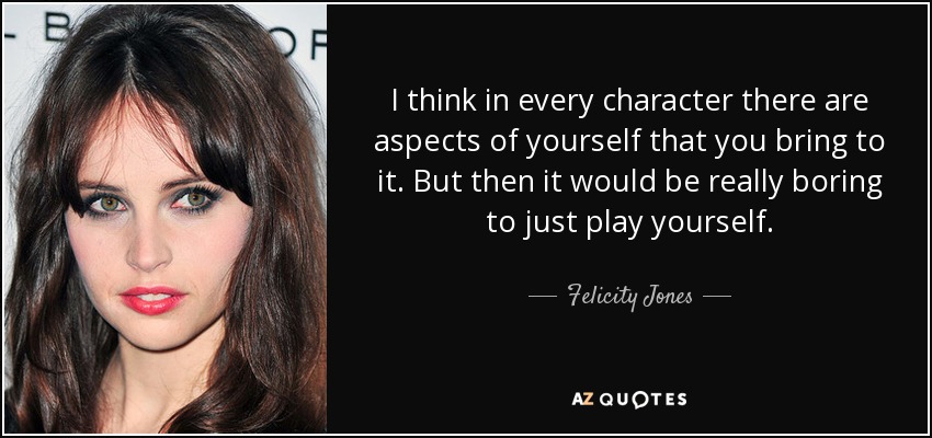I think in every character there are aspects of yourself that you bring to it. But then it would be really boring to just play yourself. - Felicity Jones