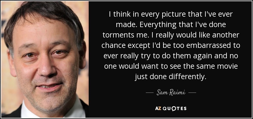 I think in every picture that I've ever made. Everything that I've done torments me. I really would like another chance except I'd be too embarrassed to ever really try to do them again and no one would want to see the same movie just done differently. - Sam Raimi