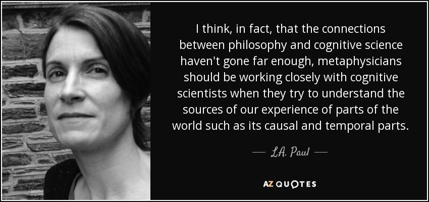 I think, in fact, that the connections between philosophy and cognitive science haven't gone far enough, metaphysicians should be working closely with cognitive scientists when they try to understand the sources of our experience of parts of the world such as its causal and temporal parts. - L.A. Paul