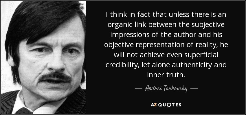 I think in fact that unless there is an organic link between the subjective impressions of the author and his objective representation of reality, he will not achieve even superficial credibility, let alone authenticity and inner truth. - Andrei Tarkovsky