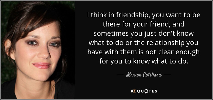I think in friendship, you want to be there for your friend, and sometimes you just don't know what to do or the relationship you have with them is not clear enough for you to know what to do. - Marion Cotillard