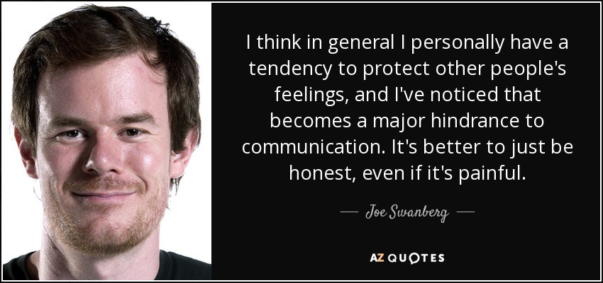 I think in general I personally have a tendency to protect other people's feelings, and I've noticed that becomes a major hindrance to communication. It's better to just be honest, even if it's painful. - Joe Swanberg