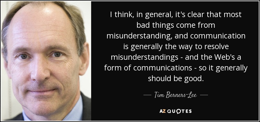 I think, in general, it's clear that most bad things come from misunderstanding, and communication is generally the way to resolve misunderstandings - and the Web's a form of communications - so it generally should be good. - Tim Berners-Lee