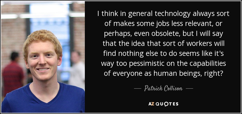 I think in general technology always sort of makes some jobs less relevant, or perhaps, even obsolete, but I will say that the idea that sort of workers will find nothing else to do seems like it's way too pessimistic on the capabilities of everyone as human beings, right? - Patrick Collison