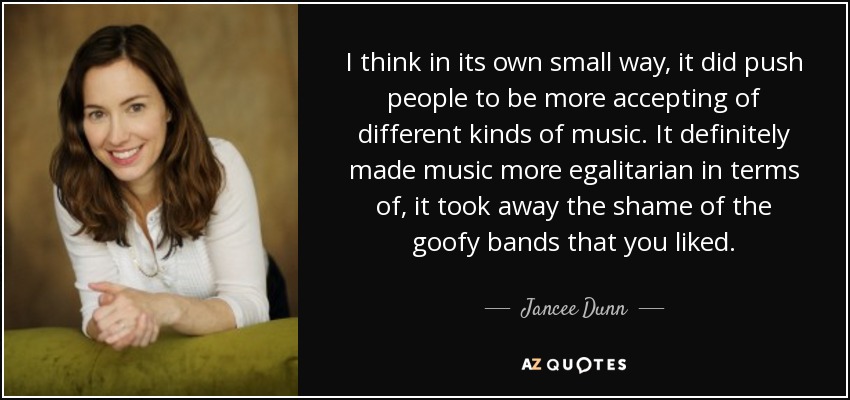 I think in its own small way, it did push people to be more accepting of different kinds of music. It definitely made music more egalitarian in terms of, it took away the shame of the goofy bands that you liked. - Jancee Dunn