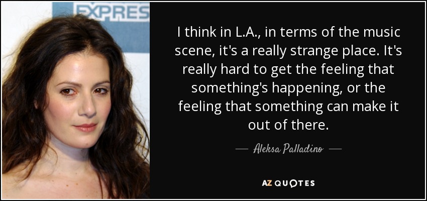 I think in L.A., in terms of the music scene, it's a really strange place. It's really hard to get the feeling that something's happening, or the feeling that something can make it out of there. - Aleksa Palladino