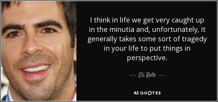 I think in life we get very caught up in the minutia and, unfortunately, it generally takes some sort of tragedy in your life to put things in perspective. - Eli Roth