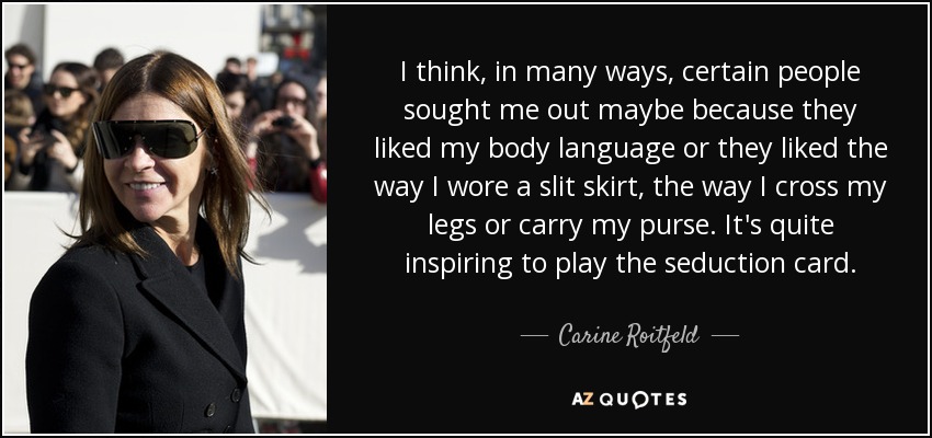 I think, in many ways, certain people sought me out maybe because they liked my body language or they liked the way I wore a slit skirt, the way I cross my legs or carry my purse. It's quite inspiring to play the seduction card. - Carine Roitfeld