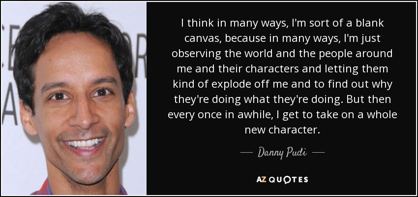 I think in many ways, I'm sort of a blank canvas, because in many ways, I'm just observing the world and the people around me and their characters and letting them kind of explode off me and to find out why they're doing what they're doing. But then every once in awhile, I get to take on a whole new character. - Danny Pudi