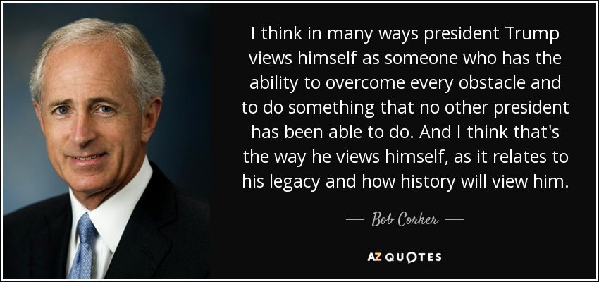 I think in many ways president Trump views himself as someone who has the ability to overcome every obstacle and to do something that no other president has been able to do. And I think that's the way he views himself, as it relates to his legacy and how history will view him. - Bob Corker