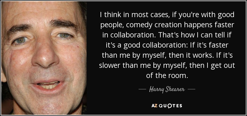 I think in most cases, if you're with good people, comedy creation happens faster in collaboration. That's how I can tell if it's a good collaboration: If it's faster than me by myself, then it works. If it's slower than me by myself, then I get out of the room. - Harry Shearer