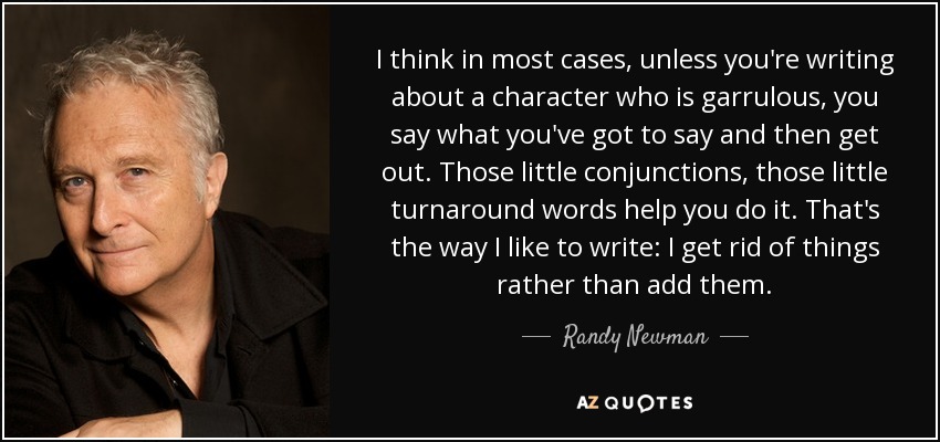 I think in most cases, unless you're writing about a character who is garrulous, you say what you've got to say and then get out. Those little conjunctions, those little turnaround words help you do it. That's the way I like to write: I get rid of things rather than add them. - Randy Newman