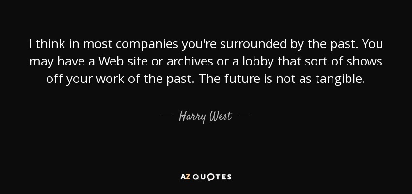 I think in most companies you're surrounded by the past. You may have a Web site or archives or a lobby that sort of shows off your work of the past. The future is not as tangible. - Harry West