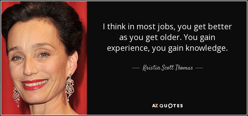 I think in most jobs, you get better as you get older. You gain experience, you gain knowledge. - Kristin Scott Thomas