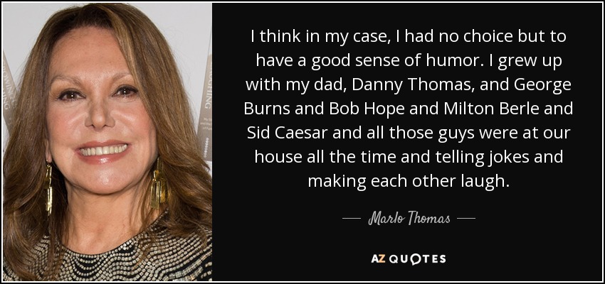 I think in my case, I had no choice but to have a good sense of humor. I grew up with my dad, Danny Thomas, and George Burns and Bob Hope and Milton Berle and Sid Caesar and all those guys were at our house all the time and telling jokes and making each other laugh. - Marlo Thomas