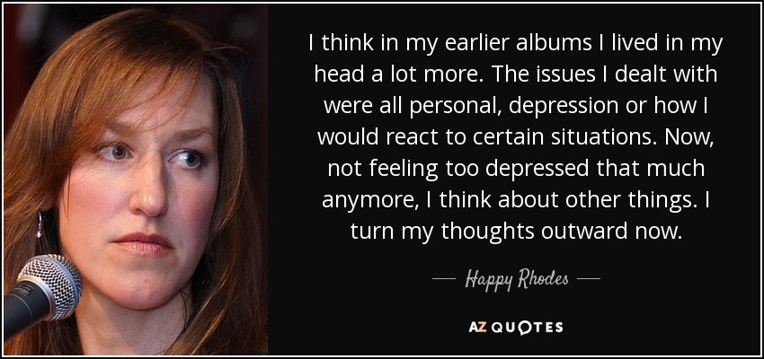 I think in my earlier albums I lived in my head a lot more. The issues I dealt with were all personal, depression or how I would react to certain situations. Now, not feeling too depressed that much anymore, I think about other things. I turn my thoughts outward now. - Happy Rhodes