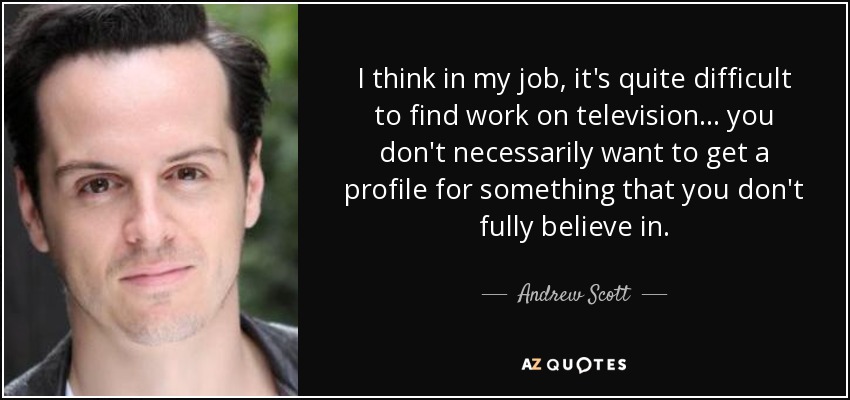 I think in my job, it's quite difficult to find work on television... you don't necessarily want to get a profile for something that you don't fully believe in. - Andrew Scott