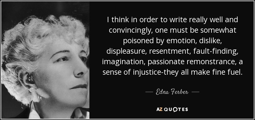 I think in order to write really well and convincingly, one must be somewhat poisoned by emotion, dislike, displeasure, resentment, fault-finding, imagination, passionate remonstrance, a sense of injustice-they all make fine fuel. - Edna Ferber