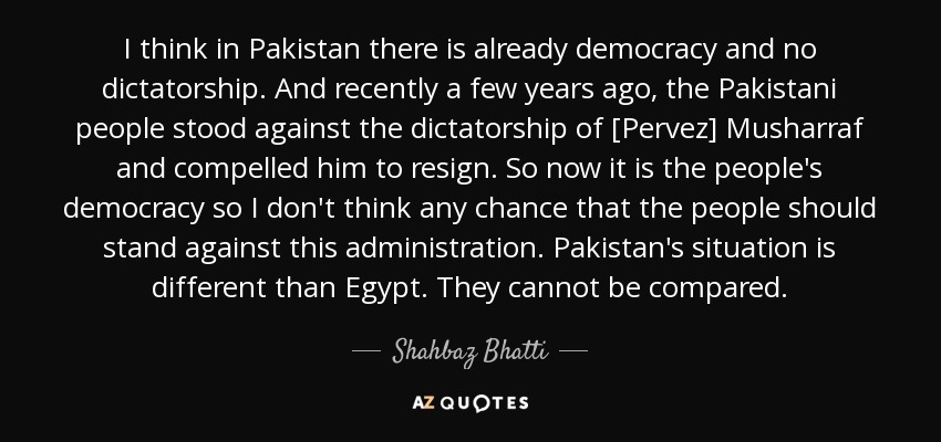 I think in Pakistan there is already democracy and no dictatorship. And recently a few years ago, the Pakistani people stood against the dictatorship of [Pervez] Musharraf and compelled him to resign. So now it is the people's democracy so I don't think any chance that the people should stand against this administration. Pakistan's situation is different than Egypt. They cannot be compared. - Shahbaz Bhatti