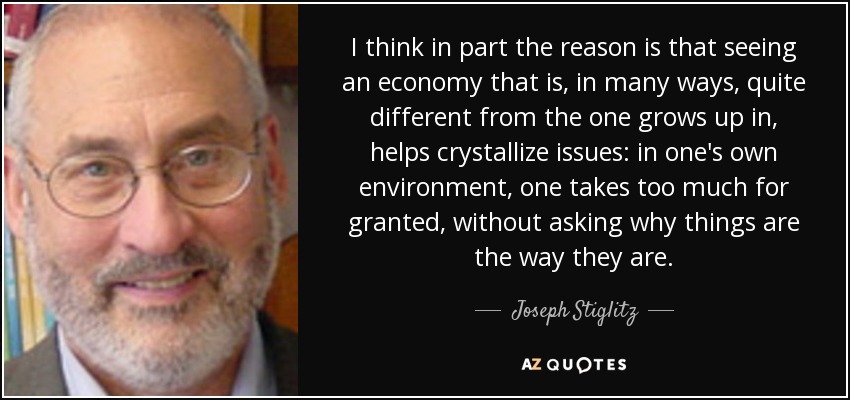 I think in part the reason is that seeing an economy that is, in many ways, quite different from the one grows up in, helps crystallize issues: in one's own environment, one takes too much for granted, without asking why things are the way they are. - Joseph Stiglitz